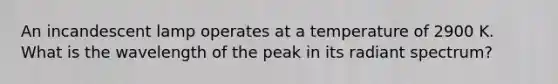 An incandescent lamp operates at a temperature of 2900 K. What is the wavelength of the peak in its radiant spectrum?