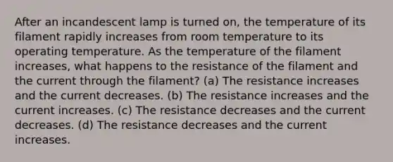 After an incandescent lamp is turned on, the temperature of its filament rapidly increases from room temperature to its operating temperature. As the temperature of the filament increases, what happens to the resistance of the filament and the current through the filament? (a) The resistance increases and the current decreases. (b) The resistance increases and the current increases. (c) The resistance decreases and the current decreases. (d) The resistance decreases and the current increases.