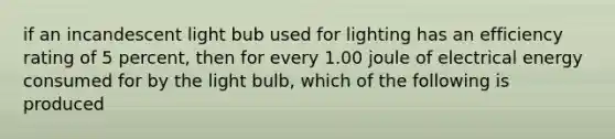 if an incandescent light bub used for lighting has an efficiency rating of 5 percent, then for every 1.00 joule of electrical energy consumed for by the light bulb, which of the following is produced