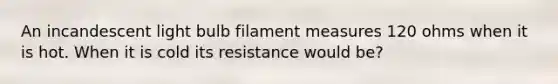 An incandescent light bulb filament measures 120 ohms when it is hot. When it is cold its resistance would be?