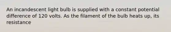 An incandescent light bulb is supplied with a constant potential difference of 120 volts. As the filament of the bulb heats up, its resistance