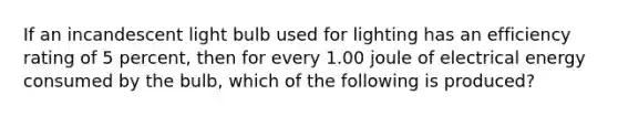 If an incandescent light bulb used for lighting has an efficiency rating of 5 percent, then for every 1.00 joule of electrical energy consumed by the bulb, which of the following is produced?