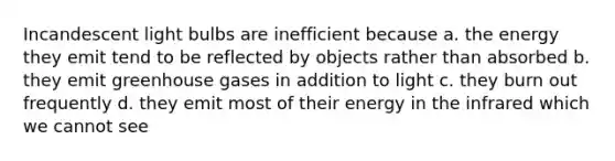 Incandescent light bulbs are inefficient because a. the energy they emit tend to be reflected by objects rather than absorbed b. they emit greenhouse gases in addition to light c. they burn out frequently d. they emit most of their energy in the infrared which we cannot see