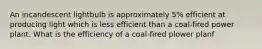 An incandescent lightbulb is approximately 5% efficient at producing light which is less efficient than a coal-fired power plant. What is the efficiency of a coal-fired plower planf