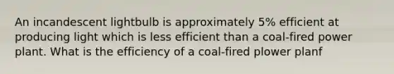 An incandescent lightbulb is approximately 5% efficient at producing light which is less efficient than a coal-fired power plant. What is the efficiency of a coal-fired plower planf