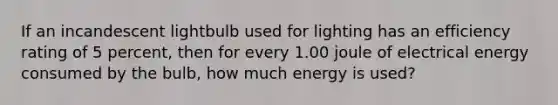 If an incandescent lightbulb used for lighting has an efficiency rating of 5 percent, then for every 1.00 joule of electrical energy consumed by the bulb, how much energy is used?