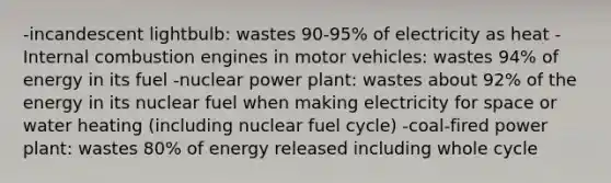 -incandescent lightbulb: wastes 90-95% of electricity as heat -Internal combustion engines in motor vehicles: wastes 94% of energy in its fuel -nuclear power plant: wastes about 92% of the energy in its nuclear fuel when making electricity for space or water heating (including nuclear fuel cycle) -coal-fired power plant: wastes 80% of energy released including whole cycle