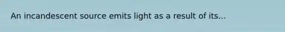 An incandescent source emits light as a result of its...