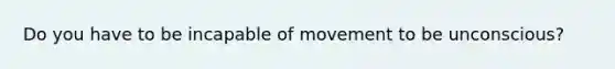 Do you have to be incapable of movement to be unconscious?