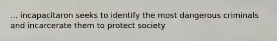 ... incapacitaron seeks to identify the most dangerous criminals and incarcerate them to protect society