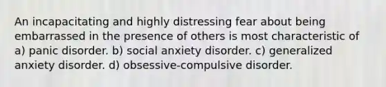 An incapacitating and highly distressing fear about being embarrassed in the presence of others is most characteristic of a) panic disorder. b) social anxiety disorder. c) generalized anxiety disorder. d) obsessive-compulsive disorder.