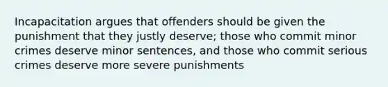 Incapacitation argues that offenders should be given the punishment that they justly deserve; those who commit minor crimes deserve minor sentences, and those who commit serious crimes deserve more severe punishments