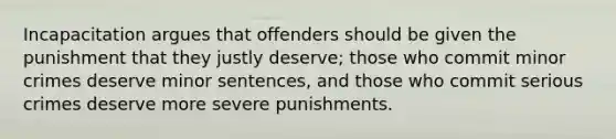 Incapacitation argues that offenders should be given the punishment that they justly deserve; those who commit minor crimes deserve minor sentences, and those who commit serious crimes deserve more severe punishments.