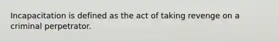 Incapacitation is defined as the act of taking revenge on a criminal perpetrator.