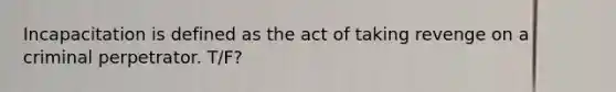 Incapacitation is defined as the act of taking revenge on a criminal perpetrator. T/F?