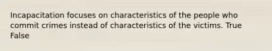 Incapacitation focuses on characteristics of the people who commit crimes instead of characteristics of the victims. True False