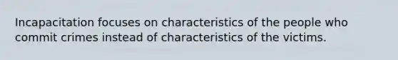 Incapacitation focuses on characteristics of the people who commit crimes instead of characteristics of the victims.