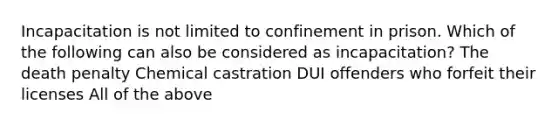 Incapacitation is not limited to confinement in prison. Which of the following can also be considered as incapacitation? The death penalty Chemical castration DUI offenders who forfeit their licenses All of the above