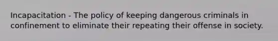 Incapacitation - The policy of keeping dangerous criminals in confinement to eliminate their repeating their offense in society.