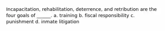 Incapacitation, rehabilitation, deterrence, and retribution are the four goals of ______. a. training b. fiscal responsibility c. punishment d. inmate litigation