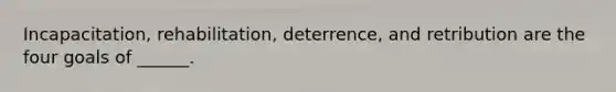 Incapacitation, rehabilitation, deterrence, and retribution are the four goals of ______.