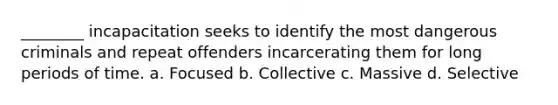 ________ incapacitation seeks to identify the most dangerous criminals and repeat offenders incarcerating them for long periods of time. a. Focused b. Collective c. Massive d. Selective