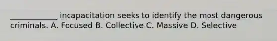 ____________ incapacitation seeks to identify the most dangerous criminals. A. Focused B. Collective C. Massive D. Selective