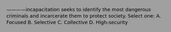 ————incapacitation seeks to identify the most dangerous criminals and incarcerate them to protect society. Select one: A. Focused B. Selective C. Collective D. High-security