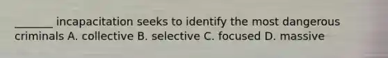 _______ incapacitation seeks to identify the most dangerous criminals A. collective B. selective C. focused D. massive