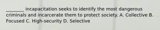________ incapacitation seeks to identify the most dangerous criminals and incarcerate them to protect society. A. Collective B. Focused C. High-security D. Selective