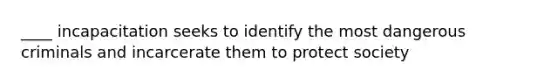____ incapacitation seeks to identify the most dangerous criminals and incarcerate them to protect society