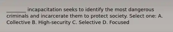 ________ incapacitation seeks to identify the most dangerous criminals and incarcerate them to protect society. Select one: A. Collective B. High-security C. Selective D. Focused