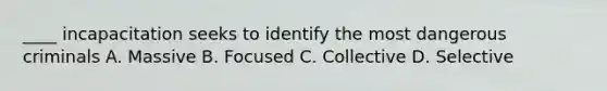 ____ incapacitation seeks to identify the most dangerous criminals A. Massive B. Focused C. Collective D. Selective