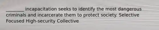 ________ incapacitation seeks to identify the most dangerous criminals and incarcerate them to protect society. Selective Focused High-security Collective