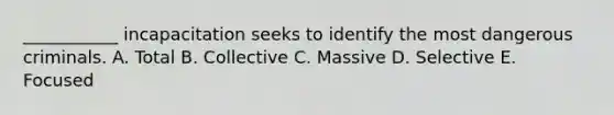 ___________ incapacitation seeks to identify the most dangerous criminals. A. Total B. Collective C. Massive D. Selective E. Focused