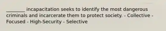 ________ incapacitation seeks to identify the most dangerous criminals and incarcerate them to protect society. - Collective - Focused - High-Security - Selective