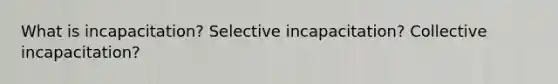 What is incapacitation? Selective incapacitation? Collective incapacitation?