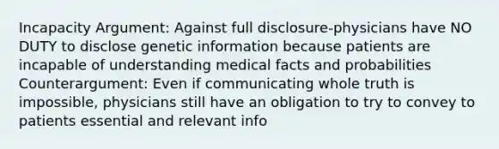 Incapacity Argument: Against full disclosure-physicians have NO DUTY to disclose genetic information because patients are incapable of understanding medical facts and probabilities Counterargument: Even if communicating whole truth is impossible, physicians still have an obligation to try to convey to patients essential and relevant info