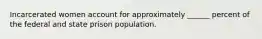 Incarcerated women account for approximately ______ percent of the federal and state prison population.