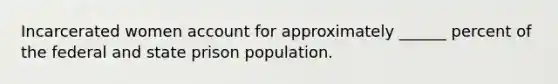 Incarcerated women account for approximately ______ percent of the federal and state prison population.