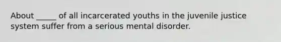 About _____ of all incarcerated youths in the juvenile justice system suffer from a serious mental disorder.