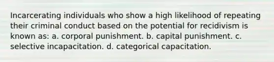 Incarcerating individuals who show a high likelihood of repeating their criminal conduct based on the potential for recidivism is known as: a. corporal punishment. b. capital punishment. c. selective incapacitation. d. categorical capacitation.