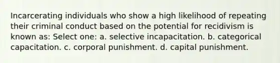 Incarcerating individuals who show a high likelihood of repeating their criminal conduct based on the potential for recidivism is known as: Select one: a. selective incapacitation. b. categorical capacitation. c. corporal punishment. d. capital punishment.