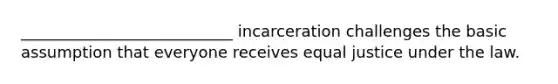 ___________________________ incarceration challenges the basic assumption that everyone receives equal justice under the law.