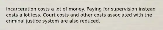 Incarceration costs a lot of money. Paying for supervision instead costs a lot less. Court costs and other costs associated with <a href='https://www.questionai.com/knowledge/kuANd41CrG-the-criminal-justice-system' class='anchor-knowledge'>the criminal justice system</a> are also reduced.