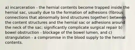 a) incarceration - the hernial contents become trapped inside the hernial sac, usually due to the formation of adhesions (fibrous connections that abnormally bind structures together) between the content structures and the hernial sac or adhesions around the neck of the sac; significantly complicate surgical repair b) bowel obstruction - blockage of the bowel lumen, and c) strangulation - a compromise in the blood supply to the hernial contents.