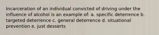 Incarceration of an individual convicted of driving under the influence of alcohol is an example of:​ a. specific deterrence b. targeted deterrence c. general deterrence d. situational prevention e. just desserts