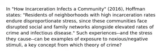 In "How Incarceration Infects a Community" (2016), Hoffman states: "Residents of neighborhoods with high incarceration rates endure disproportionate stress, since these communities face disrupted social and family networks alongside elevated rates of crime and infectious disease." Such experiences--and the stress they cause--can be examples of exposure to noxious/negative stimuli, a key concept from which theory of crime?