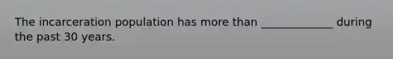 The incarceration population has more than _____________ during the past 30 years.