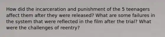 How did the incarceration and punishment of the 5 teenagers affect them after they were released? What are some failures in the system that were reflected in the film after the trial? What were the challenges of reentry?